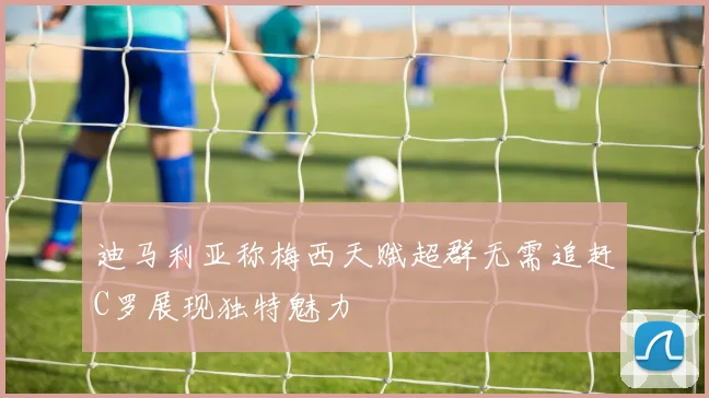 迪马利亚称梅西天赋超群无需追赶C罗展现独特魅力