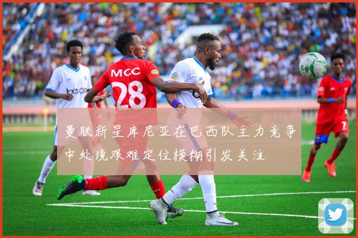 曼联新星库尼亚在巴西队主力竞争中处境艰难定位模糊引发关注