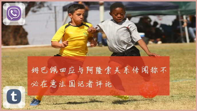 姆巴佩回应与阿隆索关系传闻称不必在意法国记者评论