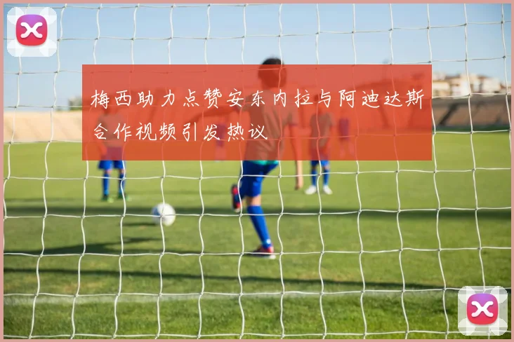梅西助力点赞安东内拉与阿迪达斯合作视频引发热议