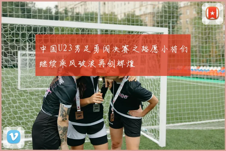 中国U23男足勇闯决赛之路愿小将们继续乘风破浪再创辉煌