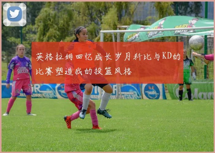英格拉姆回忆成长岁月科比与KD的比赛塑造我的投篮风格