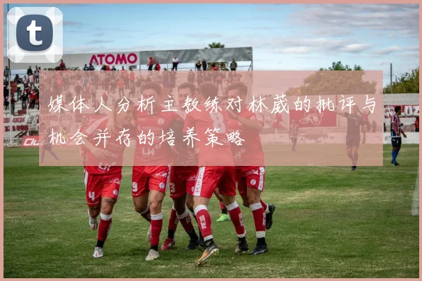 媒体人分析主教练对林葳的批评与机会并存的培养策略