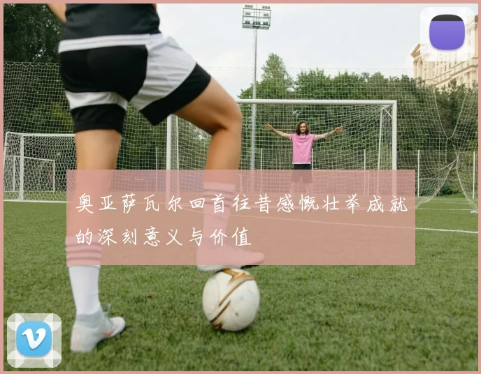 奥亚萨瓦尔回首往昔感慨壮举成就的深刻意义与价值
