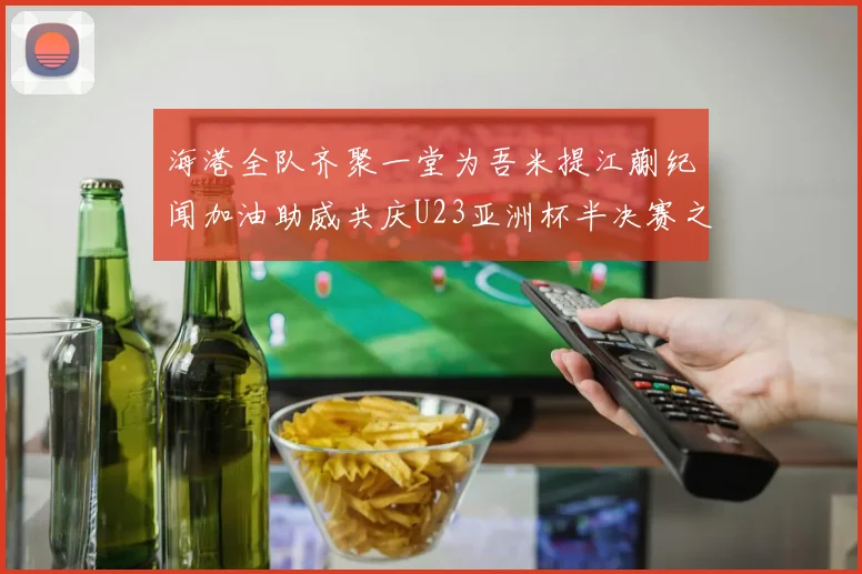 海港全队齐聚一堂为吾米提江蒯纪闻加油助威共庆U23亚洲杯半决赛之夜