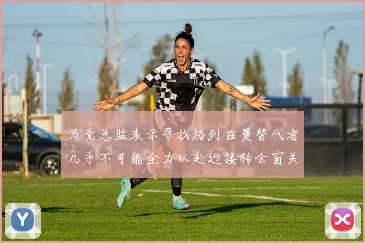 马竞总监表示寻找格列兹曼替代者几乎不可能全力以赴迎接转会窗关闭