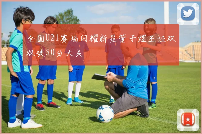 全国U21赛场闪耀新星管子煜王证双双破50分大关