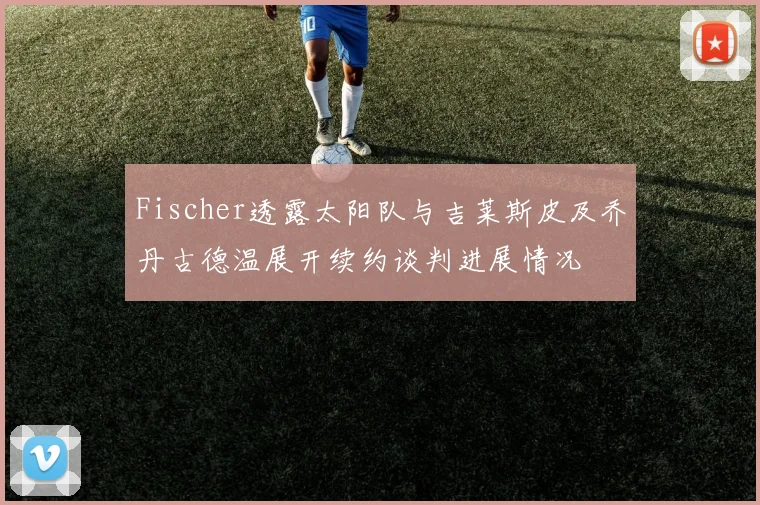 Fischer透露太阳队与吉莱斯皮及乔丹古德温展开续约谈判进展情况
