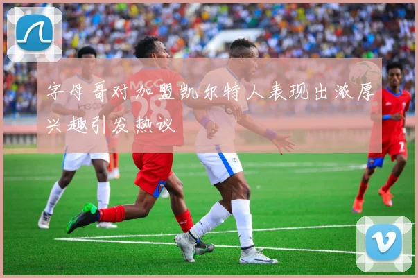 字母哥对加盟凯尔特人表现出浓厚兴趣引发热议