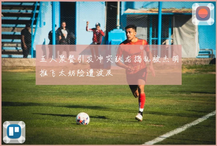 五人聚餐引发冲突狄龙捣乱被杰明推飞太奶险遭波及