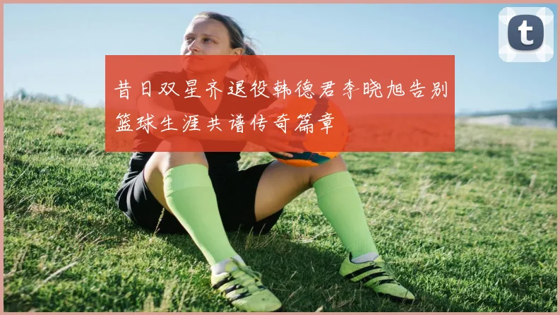 昔日双星齐退役韩德君李晓旭告别篮球生涯共谱传奇篇章