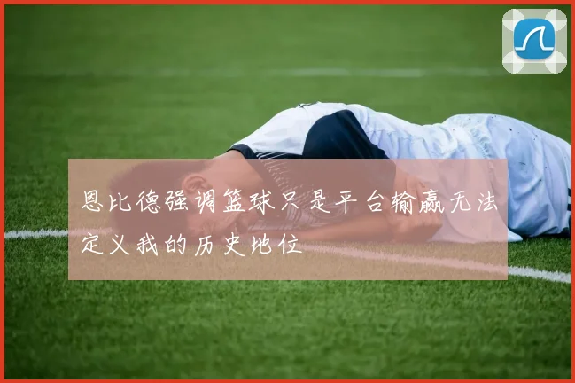 恩比德强调篮球只是平台输赢无法定义我的历史地位