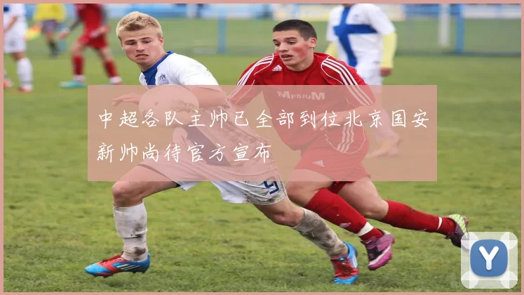 中超各队主帅已全部到位北京国安新帅尚待官方宣布