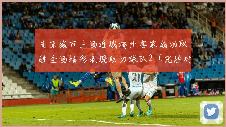 南京城市主场迎战梅州客家成功取胜全场精彩表现助力球队2-0完胜对手