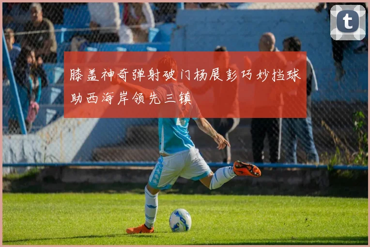膝盖神奇弹射破门杨展彭巧妙挡球助西海岸领先三镇