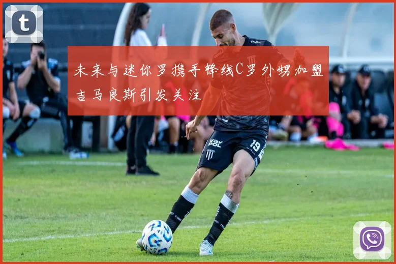 未来与迷你罗携手锋线C罗外甥加盟吉马良斯引发关注