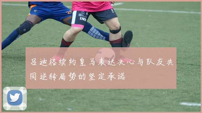 吕迪格续约皇马表达决心与队友共同逆转局势的坚定承诺