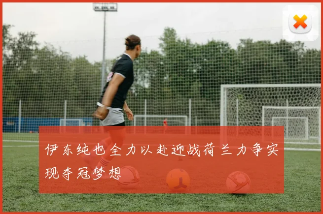 伊东纯也全力以赴迎战荷兰力争实现夺冠梦想