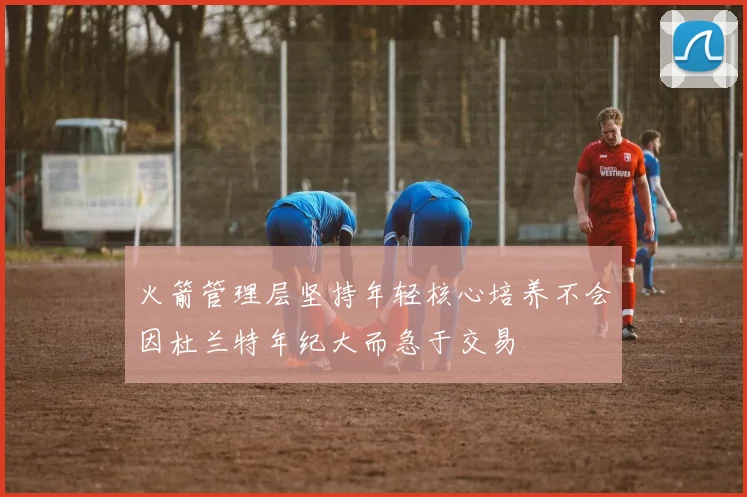火箭管理层坚持年轻核心培养不会因杜兰特年纪大而急于交易