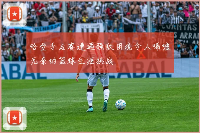 哈登季后赛遭遇强敌困境令人唏嘘无奈的篮球生涯挑战