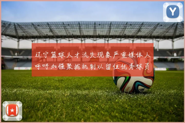 辽宁篮球人才流失现象严重媒体人呼吁加强聚拢机制以留住优秀球员