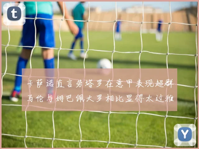 卡萨诺直言劳塔罗在意甲表现超群马伦与姆巴佩大罗相比显得太过稚嫩