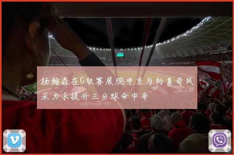 杨瀚森在G联赛展现申京与约基奇风采力求提升三分球命中率