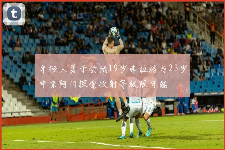 年轻人勇于尝试19岁弗拉格与23岁申京阿门探索投射等极限可能
